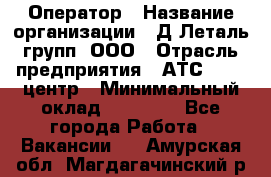 Оператор › Название организации ­ Д Леталь групп, ООО › Отрасль предприятия ­ АТС, call-центр › Минимальный оклад ­ 18 000 - Все города Работа » Вакансии   . Амурская обл.,Магдагачинский р-н